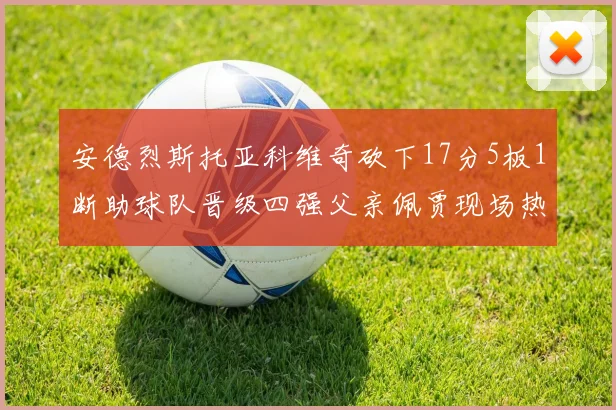 安德烈斯托亚科维奇砍下17分5板1断助球队晋级四强父亲佩贾现场热情祝贺