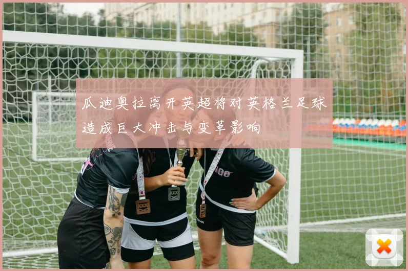 瓜迪奥拉离开英超将对英格兰足球造成巨大冲击与变革影响