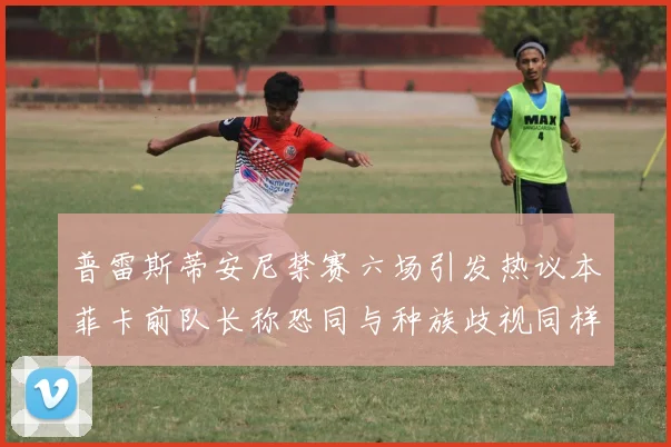 普雷斯蒂安尼禁赛六场引发热议本菲卡前队长称恐同与种族歧视同样严重
