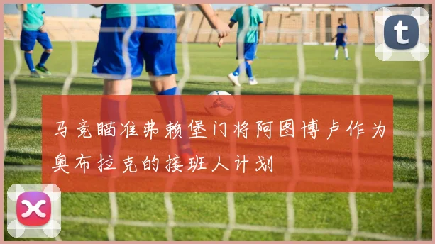 马竞瞄准弗赖堡门将阿图博卢作为奥布拉克的接班人计划