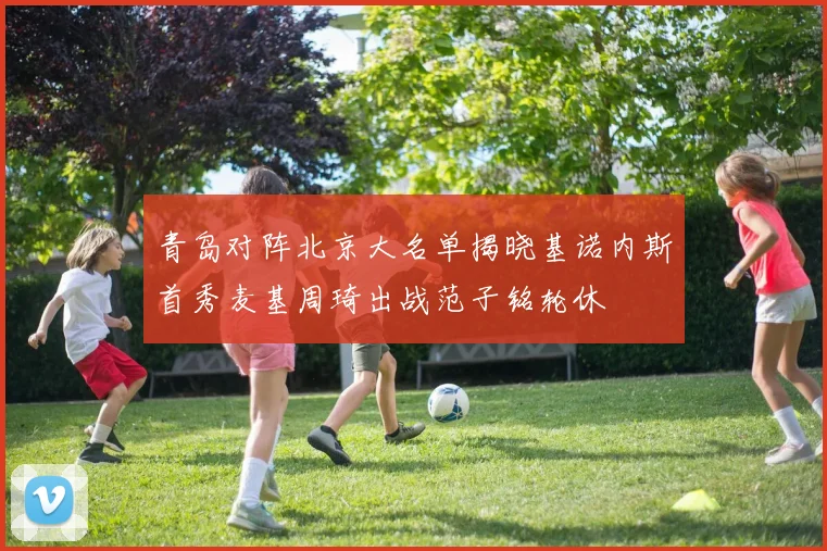 青岛对阵北京大名单揭晓基诺内斯首秀麦基周琦出战范子铭轮休