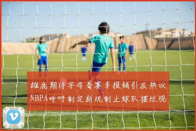雄鹿期待字母哥赛季报销引发热议NBPA呼吁制定新规制止球队摆烂现象
