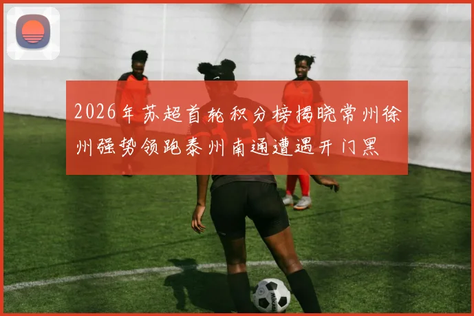 2026年苏超首轮积分榜揭晓常州徐州强势领跑泰州南通遭遇开门黑