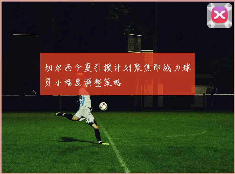 切尔西今夏引援计划聚焦即战力球员小幅度调整策略