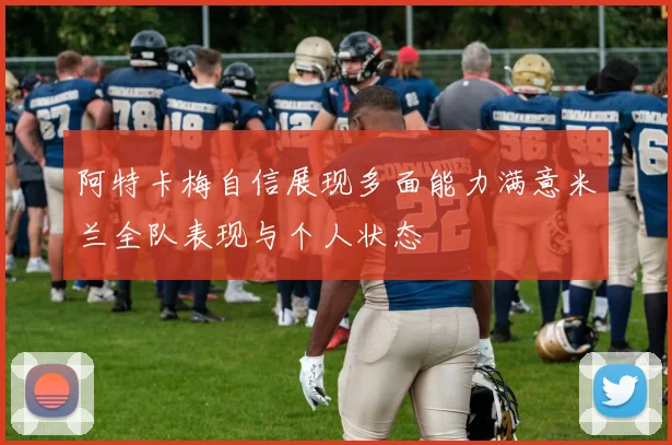 阿特卡梅自信展现多面能力满意米兰全队表现与个人状态