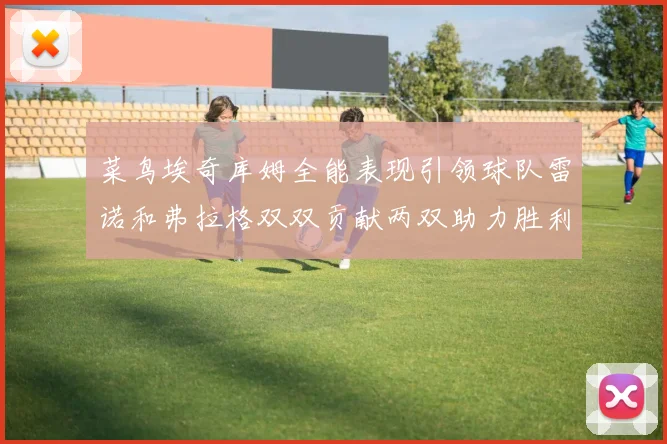 菜鸟埃奇库姆全能表现引领球队雷诺和弗拉格双双贡献两双助力胜利