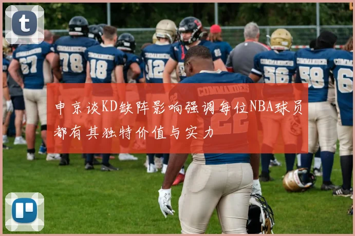 申京谈KD缺阵影响强调每位NBA球员都有其独特价值与实力